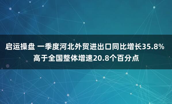 启运操盘 一季度河北外贸进出口同比增长35.8% 高于全国整体增速20.8个百分点