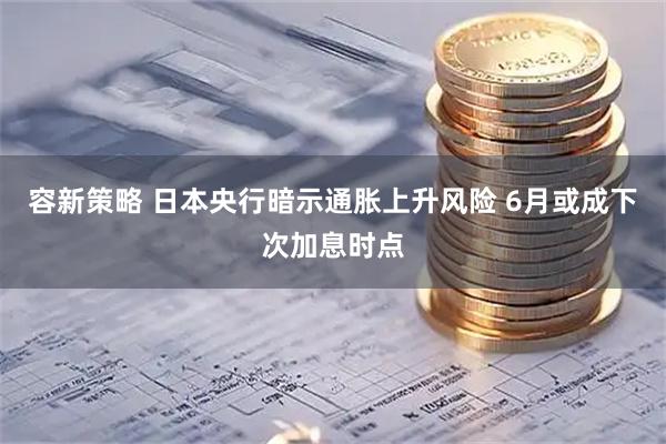 容新策略 日本央行暗示通胀上升风险 6月或成下次加息时点